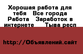 Хорошая работа для тебя - Все города Работа » Заработок в интернете   . Тыва респ.